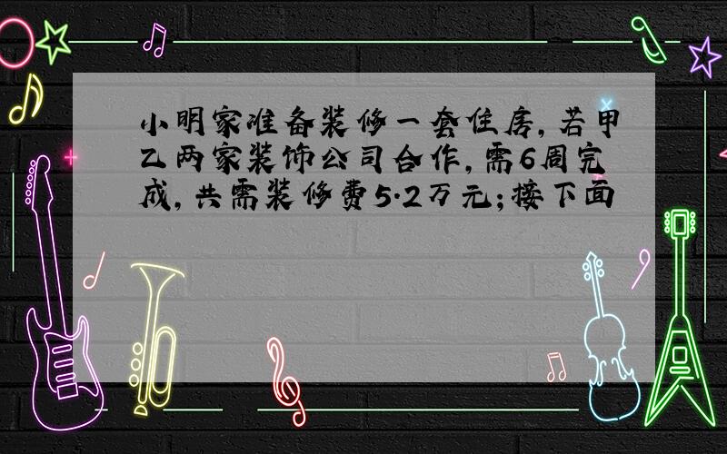 小明家准备装修一套住房,若甲乙两家装饰公司合作,需6周完成,共需装修费5.2万元；接下面