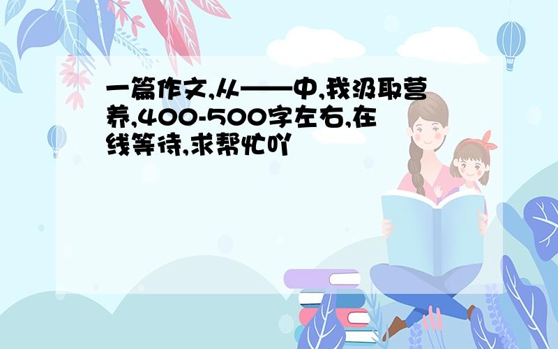 一篇作文,从——中,我汲取营养,400-500字左右,在线等待,求帮忙吖