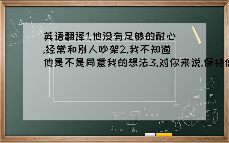 英语翻译1.他没有足够的耐心,经常和别人吵架2.我不知道他是不是同意我的想法3.对你来说,保持健康是很重要的4.在英语考