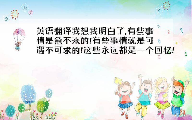 英语翻译我想我明白了,有些事情是急不来的!有些事情就是可遇不可求的!这些永远都是一个回忆!