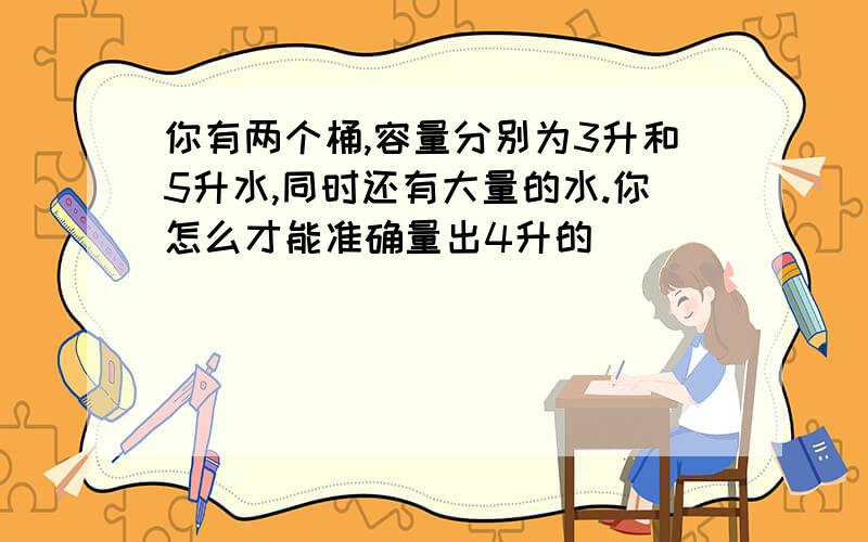 你有两个桶,容量分别为3升和5升水,同时还有大量的水.你怎么才能准确量出4升的