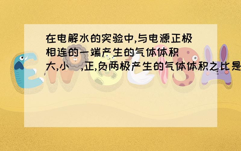 在电解水的实验中,与电源正极相连的一端产生的气体体积_(大,小),正,负两极产生的气体体积之比是_