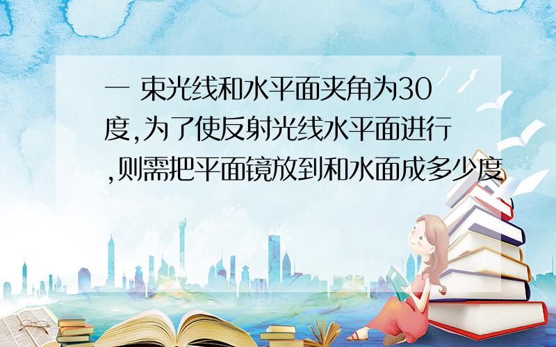 一 束光线和水平面夹角为30度,为了使反射光线水平面进行,则需把平面镜放到和水面成多少度