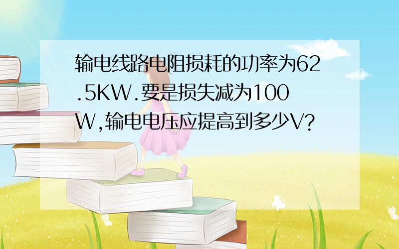 输电线路电阻损耗的功率为62.5KW.要是损失减为100W,输电电压应提高到多少V?