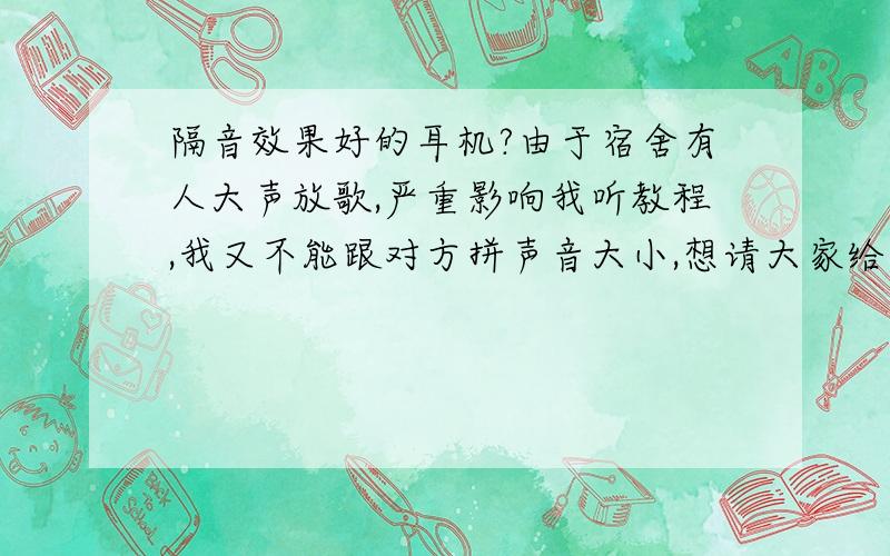 隔音效果好的耳机?由于宿舍有人大声放歌,严重影响我听教程,我又不能跟对方拼声音大小,想请大家给我推荐一个隔音效果好的耳机