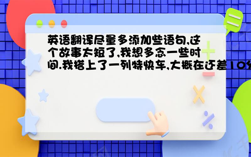 英语翻译尽量多添加些语句,这个故事太短了,我想多念一些时间.我搭上了一列特快车,大概在还差10分就午夜12点的时候,在中