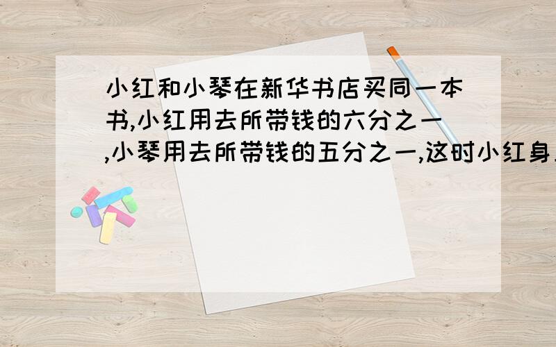 小红和小琴在新华书店买同一本书,小红用去所带钱的六分之一,小琴用去所带钱的五分之一,这时小红身上的