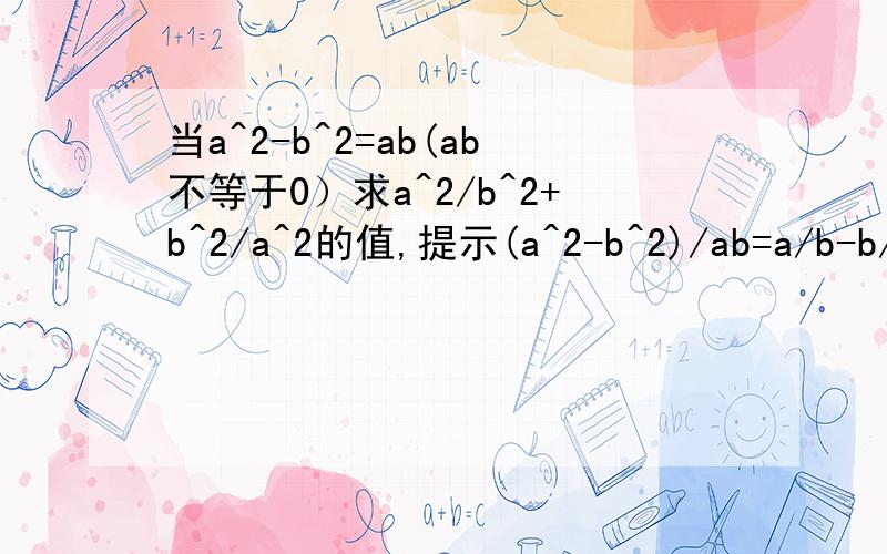 当a^2-b^2=ab(ab不等于0）求a^2/b^2+b^2/a^2的值,提示(a^2-b^2)/ab=a/b-b/a