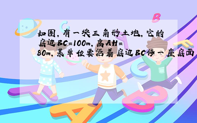 如图,有一块三角形土地,它的底边BC=100m,高AH=80m,某单位要沿着底边BC修一座底面是矩形的大楼,当这座