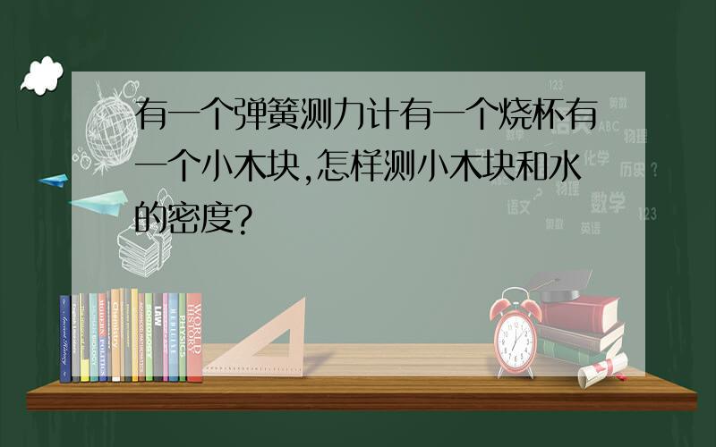 有一个弹簧测力计有一个烧杯有一个小木块,怎样测小木块和水的密度?