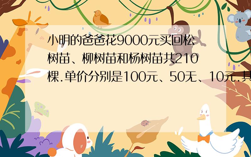 小明的爸爸花9000元买回松树苗、柳树苗和杨树苗共210棵.单价分别是100元、50无、10元.其中杨树苗是松树