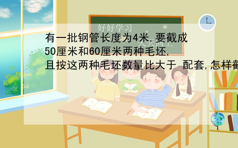 有一批钢管长度为4米,要截成50厘米和60厘米两种毛坯,且按这两种毛坯数量比大于 配套,怎样截最合理?