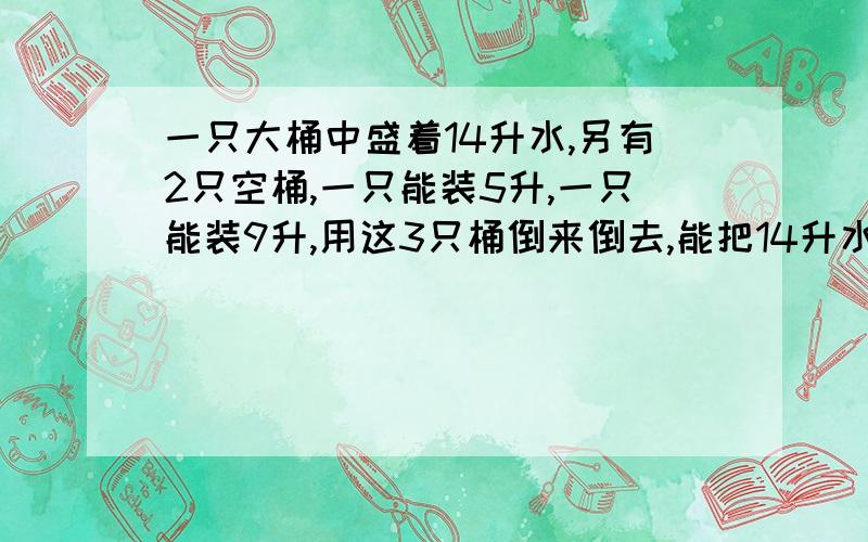 一只大桶中盛着14升水,另有2只空桶,一只能装5升,一只能装9升,用这3只桶倒来倒去,能把14升水平均分成两份吗?如能,