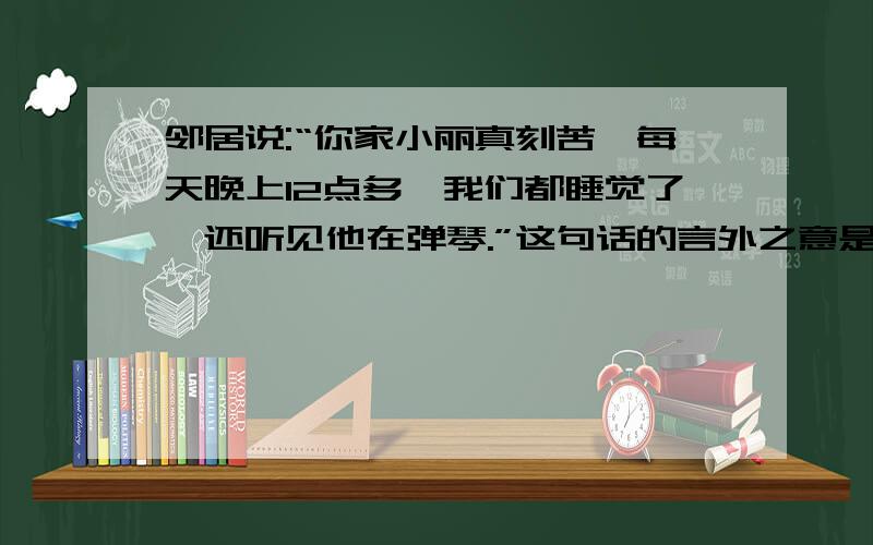 邻居说:“你家小丽真刻苦,每天晚上12点多,我们都睡觉了,还听见他在弹琴.”这句话的言外之意是