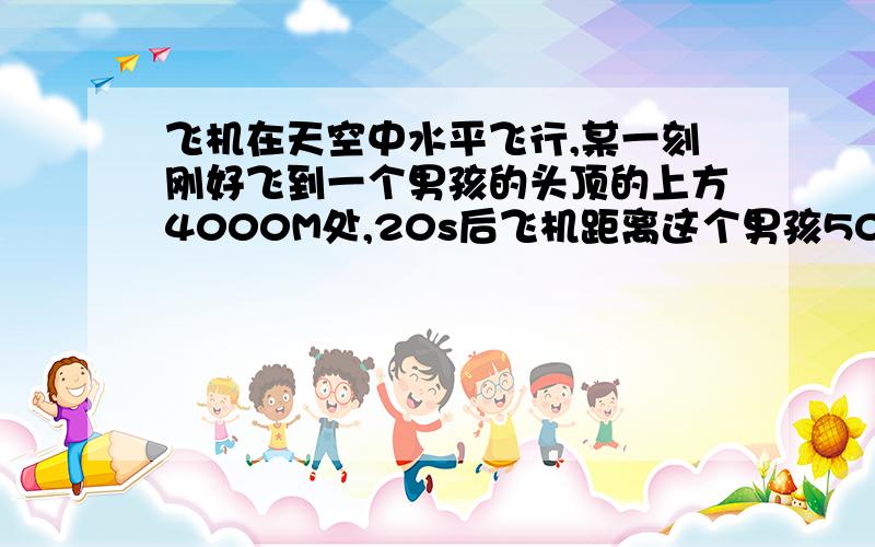 飞机在天空中水平飞行,某一刻刚好飞到一个男孩的头顶的上方4000M处,20s后飞机距离这个男孩5000M,飞机每