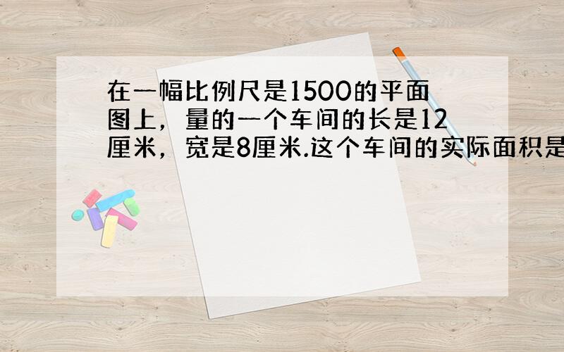 在一幅比例尺是1500的平面图上，量的一个车间的长是12厘米，宽是8厘米.这个车间的实际面积是（　　）