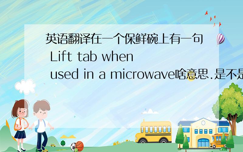 英语翻译在一个保鲜碗上有一句 Lift tab when used in a microwave啥意思.是不是在微波炉里