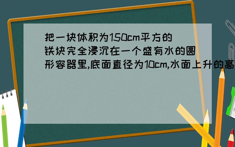 把一块体积为150cm平方的铁块完全浸沉在一个盛有水的圆形容器里,底面直径为10cm,水面上升的高度?