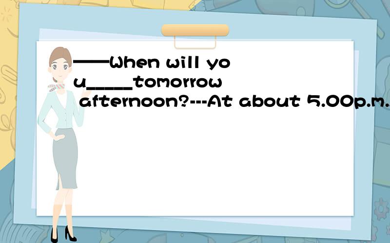 ——When will you_____tomorrow afternoon?---At about 5.00p.m.A