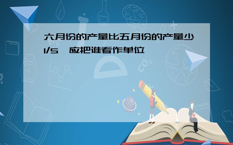 六月份的产量比五月份的产量少1/5,应把谁看作单位一