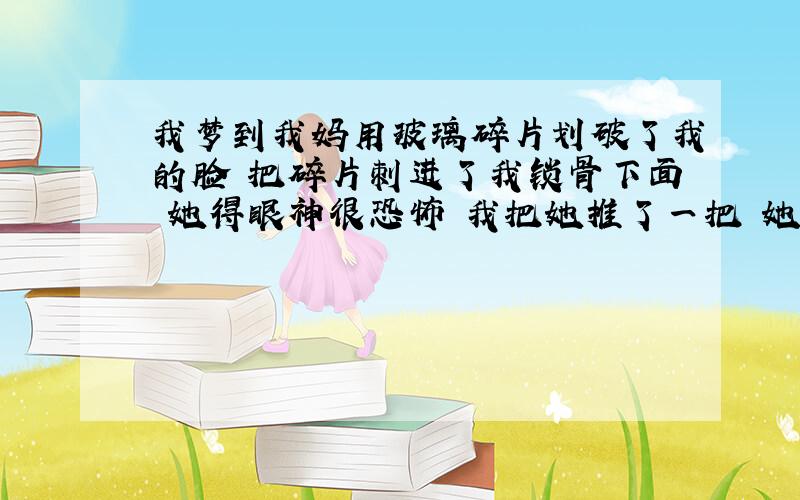 我梦到我妈用玻璃碎片划破了我的脸 把碎片刺进了我锁骨下面 她得眼神很恐怖 我把她推了一把 她