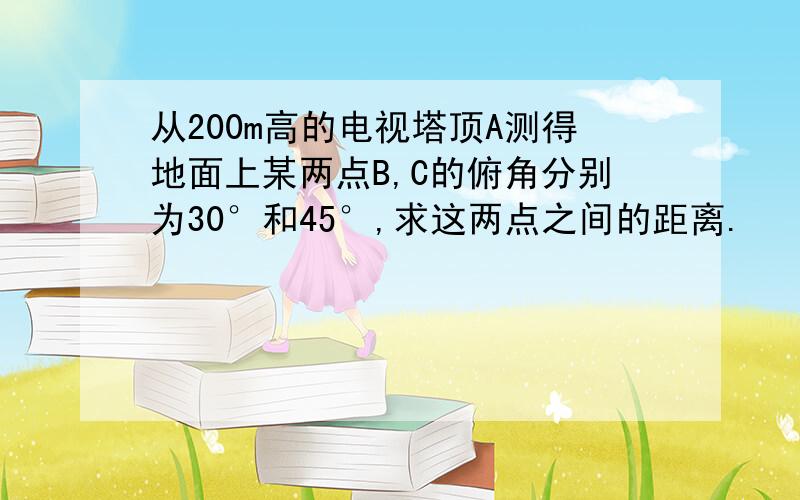 从200m高的电视塔顶A测得地面上某两点B,C的俯角分别为30°和45°,求这两点之间的距离.