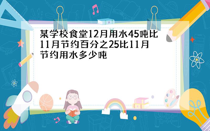 某学校食堂12月用水45吨比11月节约百分之25比11月节约用水多少吨