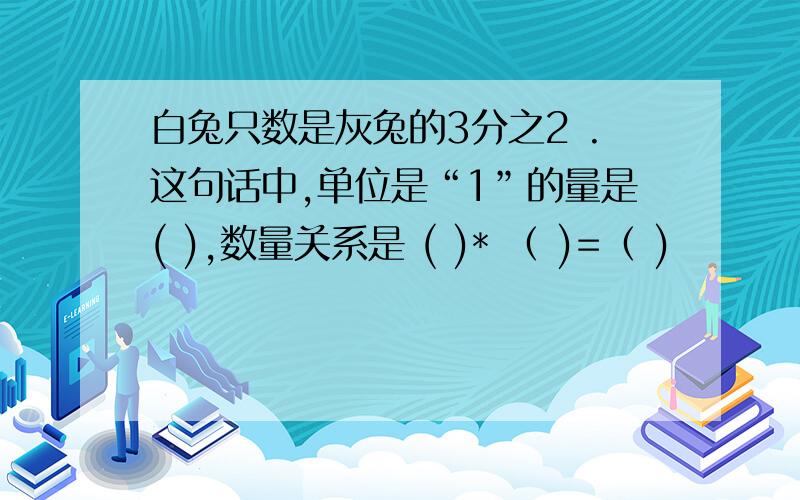 白兔只数是灰兔的3分之2 .这句话中,单位是“1”的量是( ),数量关系是 ( )* （ )=（ )