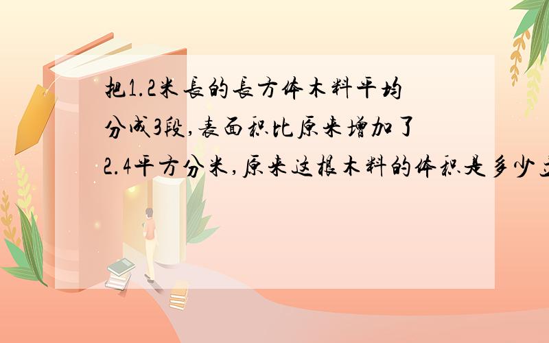 把1.2米长的长方体木料平均分成3段,表面积比原来增加了2.4平方分米,原来这根木料的体积是多少立方分米?