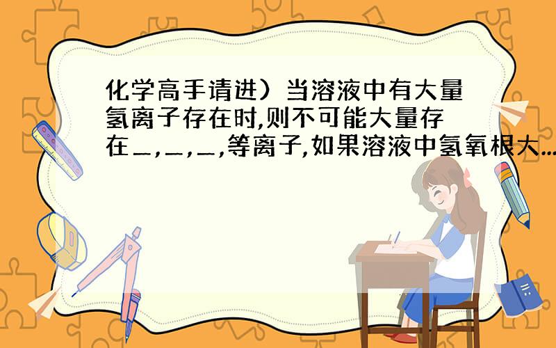 化学高手请进）当溶液中有大量氢离子存在时,则不可能大量存在＿,＿,＿,等离子,如果溶液中氢氧根大...