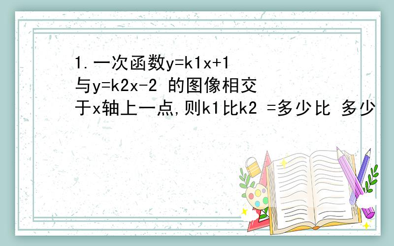 1.一次函数y=k1x+1 与y=k2x-2 的图像相交于x轴上一点,则k1比k2 =多少比 多少