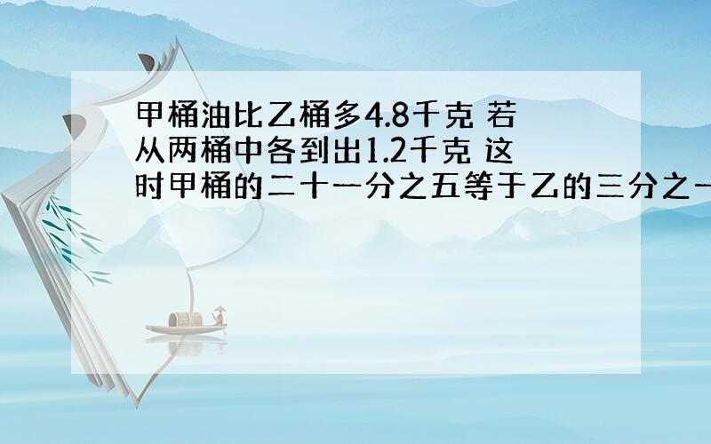 甲桶油比乙桶多4.8千克 若从两桶中各到出1.2千克 这时甲桶的二十一分之五等于乙的三分之一 甲乙原有多少?