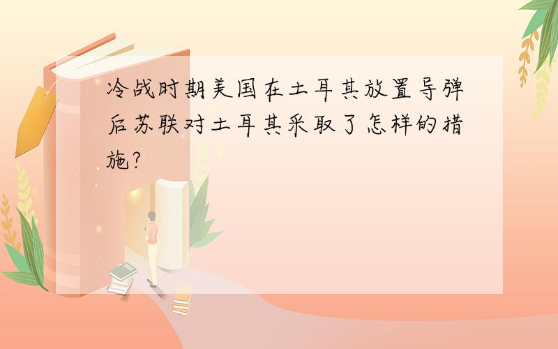 冷战时期美国在土耳其放置导弹后苏联对土耳其采取了怎样的措施?