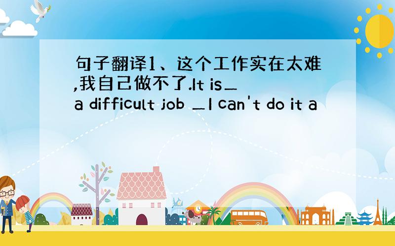 句子翻译1、这个工作实在太难,我自己做不了.It is＿a difficult job ＿I can't do it a