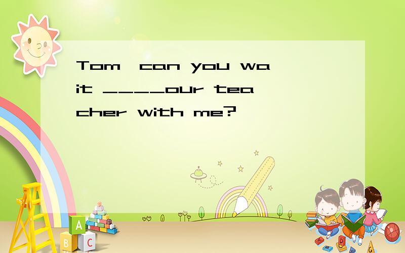 Tom,can you wait ____our teacher with me?