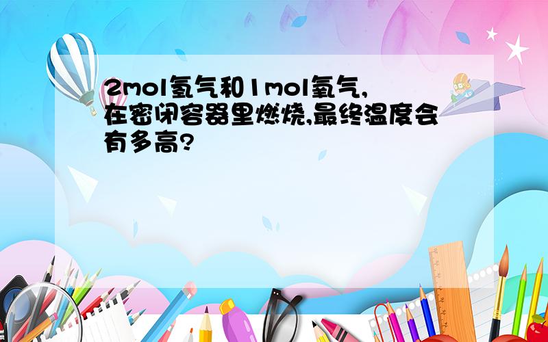 2mol氢气和1mol氧气,在密闭容器里燃烧,最终温度会有多高?