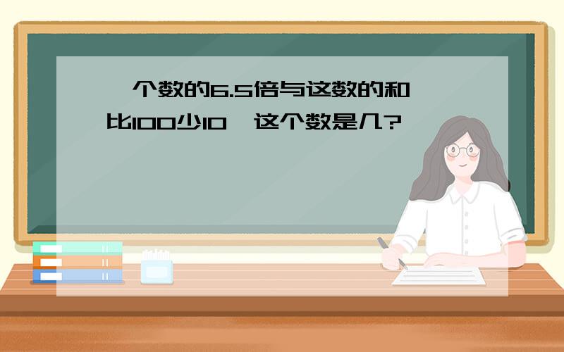 一个数的6.5倍与这数的和,比100少10,这个数是几?