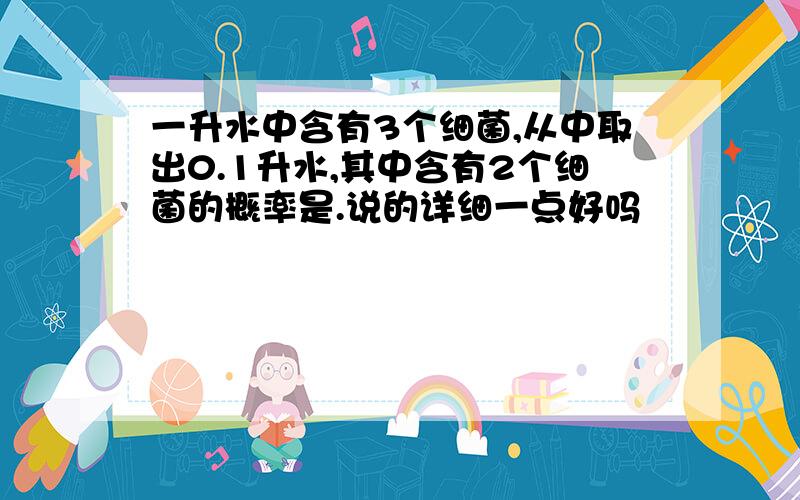 一升水中含有3个细菌,从中取出0.1升水,其中含有2个细菌的概率是.说的详细一点好吗