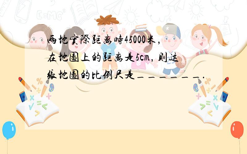 两地实际距离时45000米，在地图上的距离是5cm，则这张地图的比例尺是______．