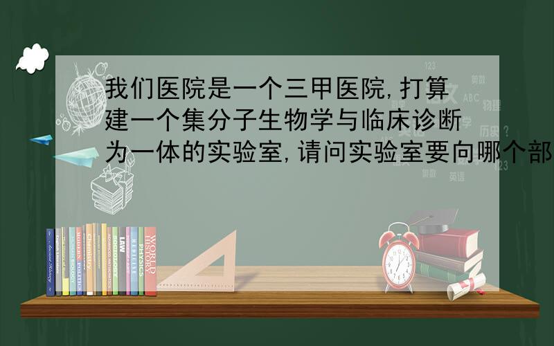 我们医院是一个三甲医院,打算建一个集分子生物学与临床诊断为一体的实验室,请问实验室要向哪个部门申请?需要通过哪些实验室认