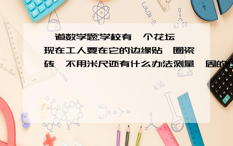 一道数学题:学校有一个花坛,现在工人要在它的边缘贴一圈瓷砖,不用米尺还有什么办法测量一周的长度?