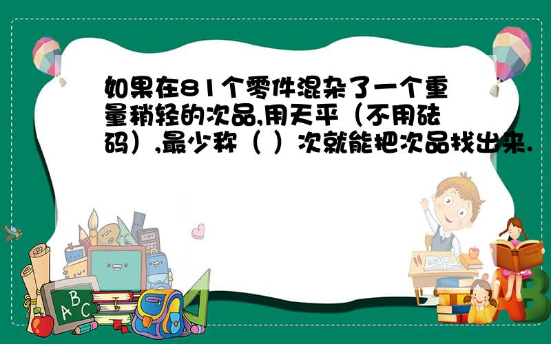 如果在81个零件混杂了一个重量稍轻的次品,用天平（不用砝码）,最少称（ ）次就能把次品找出来.