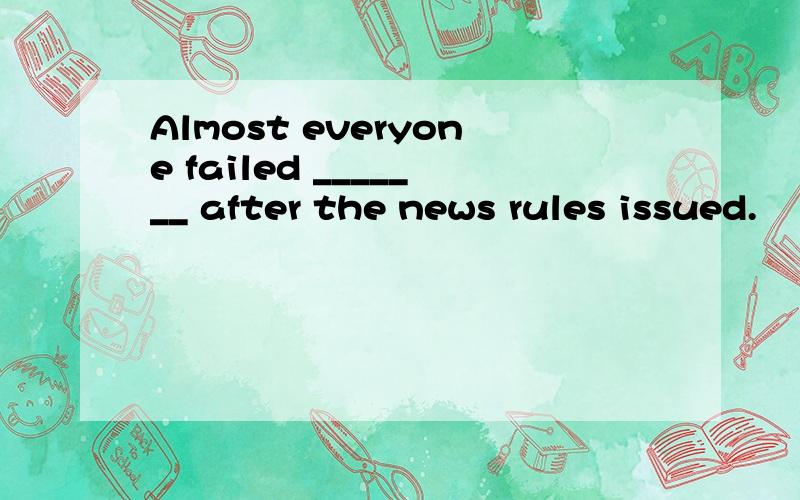 Almost everyone failed _______ after the news rules issued.