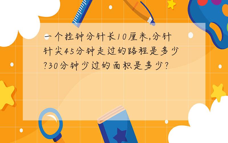 一个挂钟分针长10厘米,分针针尖45分钟走过的路程是多少?30分钟少过的面积是多少?