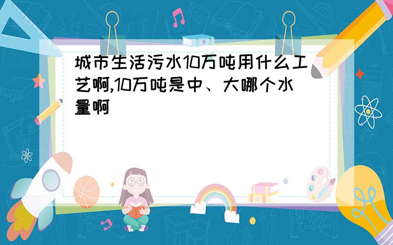 城市生活污水10万吨用什么工艺啊,10万吨是中、大哪个水量啊