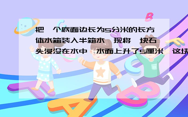 把一个底面边长为5分米的长方体水箱装入半箱水,现将一块石头浸没在水中,水面上升了5厘米,这块石头的体积是多少立方厘米?