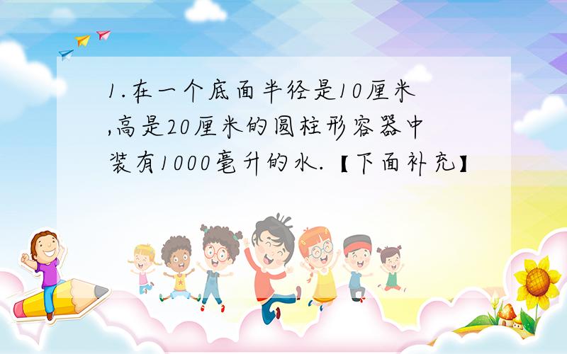 1.在一个底面半径是10厘米,高是20厘米的圆柱形容器中装有1000毫升的水.【下面补充】