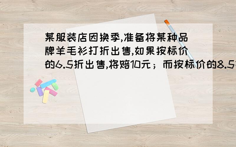 某服装店因换季,准备将某种品牌羊毛衫打折出售,如果按标价的6.5折出售,将赔10元；而按标价的8.5折出售,将赚50元,