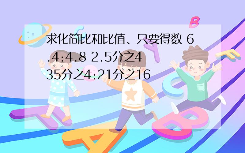 求化简比和比值、只要得数 6.4:4.8 2.5分之4 35分之4:21分之16