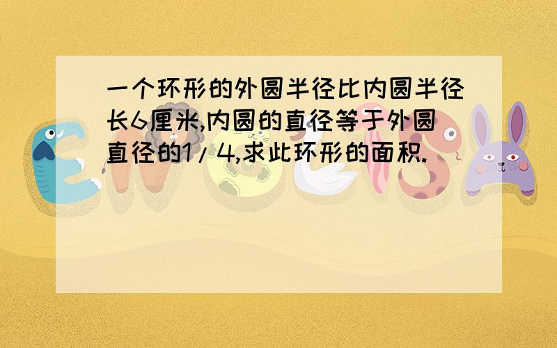 一个环形的外圆半径比内圆半径长6厘米,内圆的直径等于外圆直径的1/4,求此环形的面积.